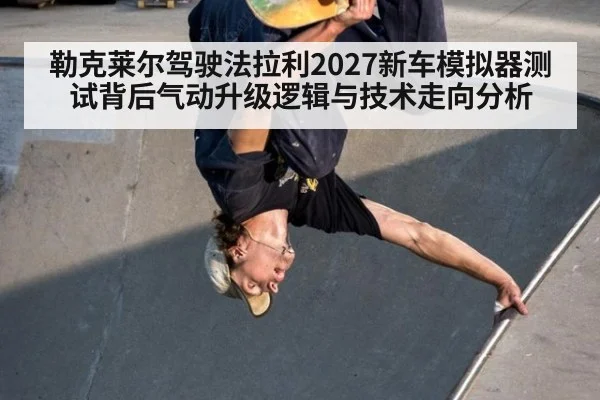 勒克莱尔驾驶法拉利2027新车模拟器测试背后气动升级逻辑与技术走向分析